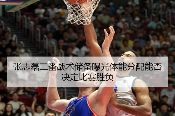 张志磊二番战术储备曝光体能分配能否决定比赛胜负